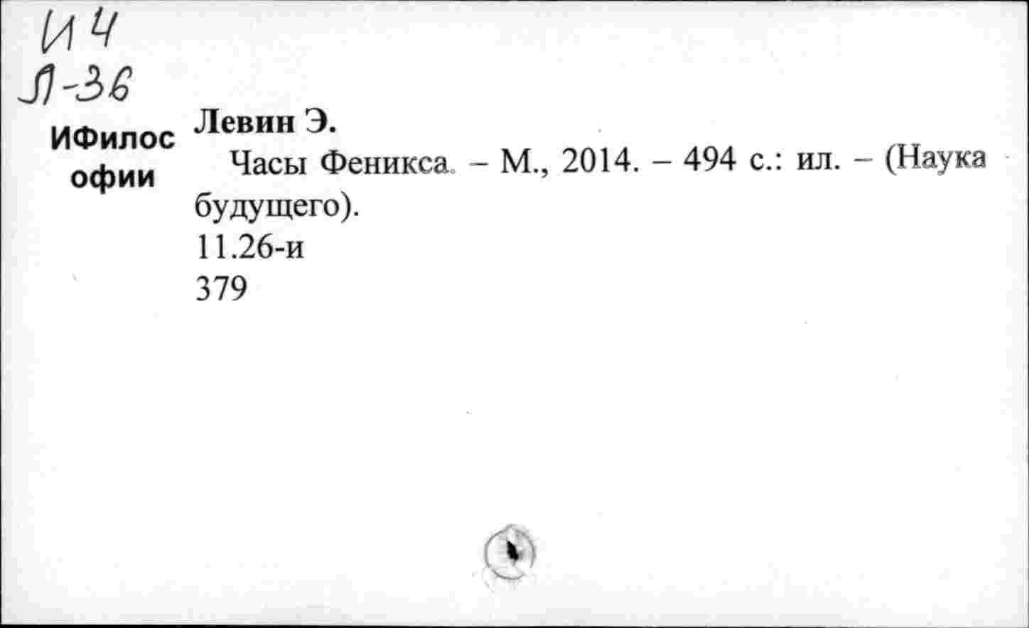 ﻿ИФилос офии
Левин Э.
Часы Феникса - М., 2014. - 494 с.: ил. будущего).
11.26-и
379
(Наука